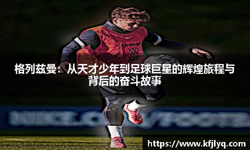 格列兹曼：从天才少年到足球巨星的辉煌旅程与背后的奋斗故事